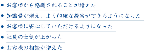 お客様から感謝されることが増えた。知識量が増え、より的確な提案ができるようになった。お客様に安心していただけるようになった。社員の士気が上がった。お客様の相談が増えた。